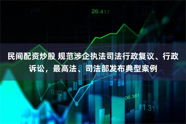 民间配资炒股 规范涉企执法司法行政复议、行政诉讼，最高法、司法部发布典型案例