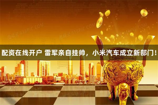 配资在线开户 雷军亲自挂帅，小米汽车成立新部门！