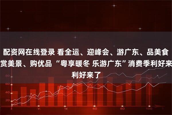 配资网在线登录 看全运、迎峰会、游广东、品美食、赏美景、购优品 “粤享暖冬 乐游广东”消费季利好来了