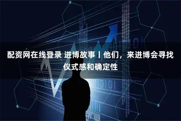 配资网在线登录 进博故事丨他们，来进博会寻找仪式感和确定性