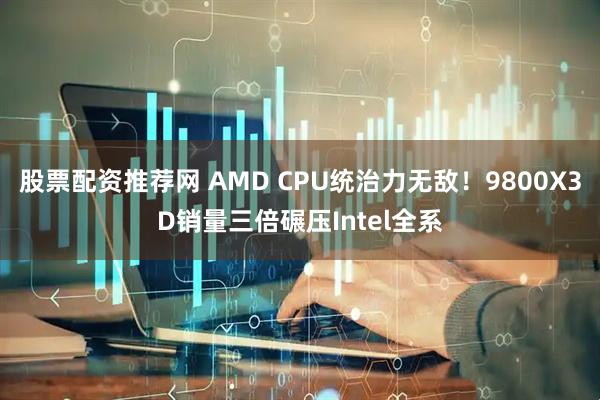 股票配资推荐网 AMD CPU统治力无敌！9800X3D销量三倍碾压Intel全系