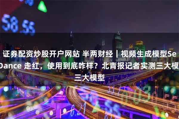证券配资炒股开户网站 半两财经｜视频生成模型SeeDance 走红，使用到底咋样？北青报记者实测三大模型