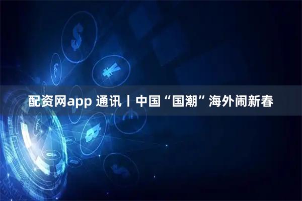 配资网app 通讯丨中国“国潮”海外闹新春