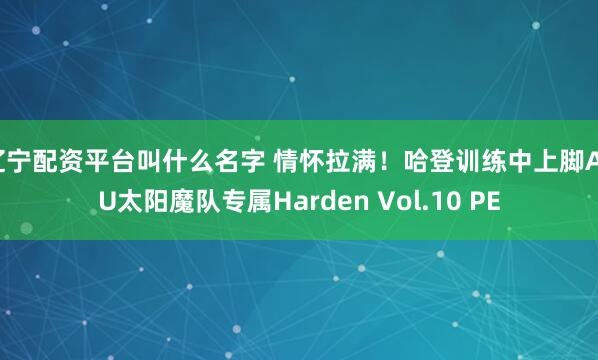 辽宁配资平台叫什么名字 情怀拉满！哈登训练中上脚ASU太阳魔队专属Harden Vol.10 PE