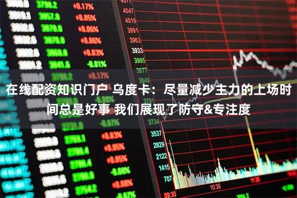 在线配资知识门户 乌度卡：尽量减少主力的上场时间总是好事 我们展现了防守&专注度